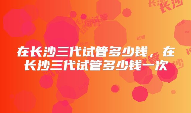 在长沙三代试管多少钱,在长沙三代试管多少钱一次