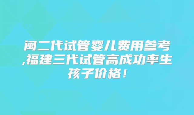闽二代试管婴儿费用参考,福建三代试管高成功率生孩子价格!