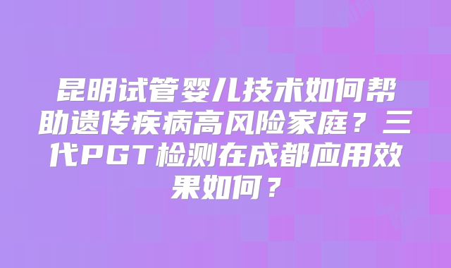 昆明试管婴儿技术如何帮助遗传疾病高风险家庭？三代PGT检测在成都应用效果如何？