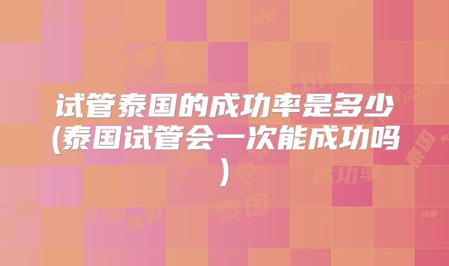 试管泰国的成功率是多少(泰国试管会一次能成功吗)
