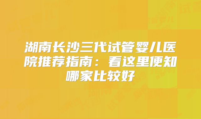 湖南长沙三代试管婴儿医院推荐指南：看这里便知哪家比较好