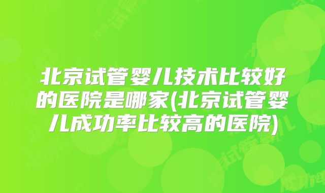北京试管婴儿技术比较好的医院是哪家(北京试管婴儿成功率比较高的医院)