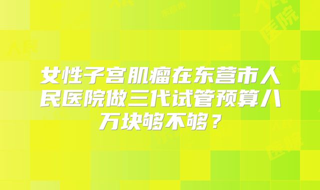 女性子宫肌瘤在东营市人民医院做三代试管预算八万块够不够？
