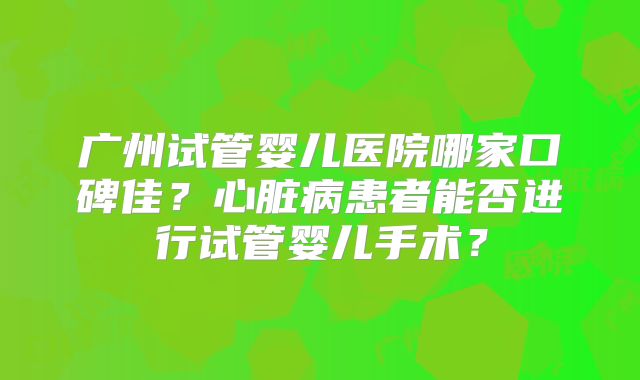 广州试管婴儿医院哪家口碑佳？心脏病患者能否进行试管婴儿手术？