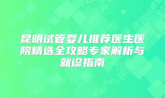 昆明试管婴儿推荐医生医院精选全攻略专家解析与就诊指南