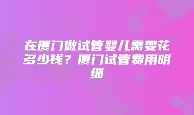 在厦门做试管婴儿需要花多少钱?厦门试管费用明细