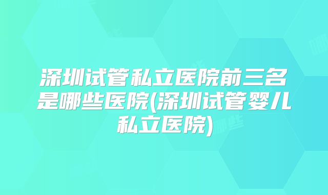 深圳试管私立医院前三名是哪些医院(深圳试管婴儿私立医院)