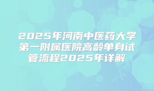 2025年河南中医药大学第一附属医院高龄单身试管流程2025年详解