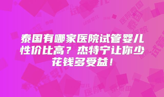 泰国有哪家医院试管婴儿性价比高？杰特宁让你少花钱多受益！