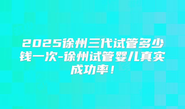 2025徐州三代试管多少钱一次-徐州试管婴儿真实成功率！
