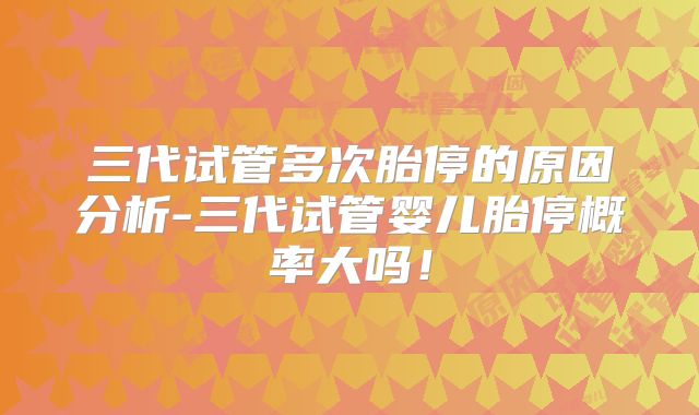 三代试管多次胎停的原因分析-三代试管婴儿胎停概率大吗！
