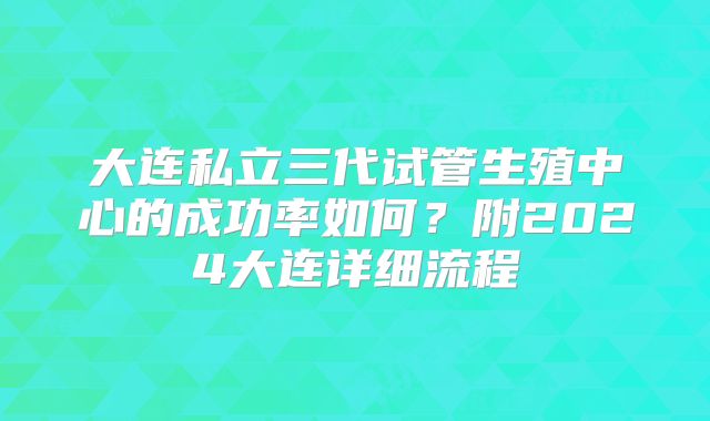 大连私立三代试管生殖中心的成功率如何？附2024大连详细流程