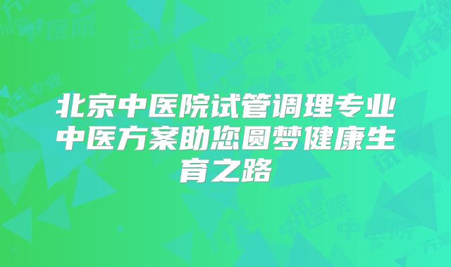 北京中医院试管调理专业中医方案助您圆梦健康生育之路