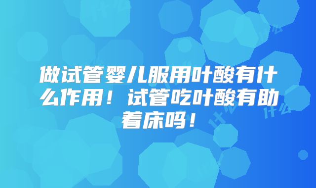 做试管婴儿服用叶酸有什么作用！试管吃叶酸有助着床吗！