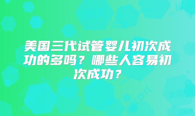 美国三代试管婴儿初次成功的多吗？哪些人容易初次成功？