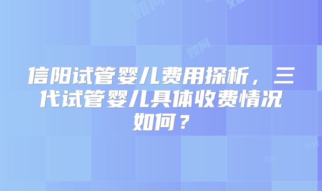 信阳试管婴儿费用探析，三代试管婴儿具体收费情况如何？