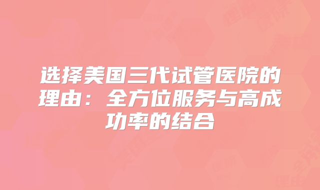 选择美国三代试管医院的理由：全方位服务与高成功率的结合