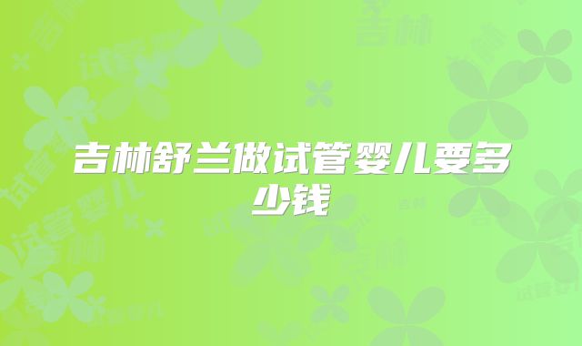 吉林舒兰做试管婴儿要多少钱