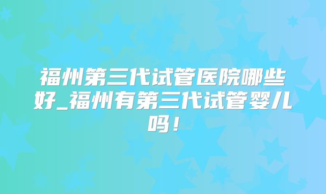 福州第三代试管医院哪些好_福州有第三代试管婴儿吗！