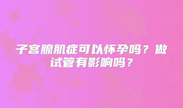 子宫腺肌症可以怀孕吗？做试管有影响吗？