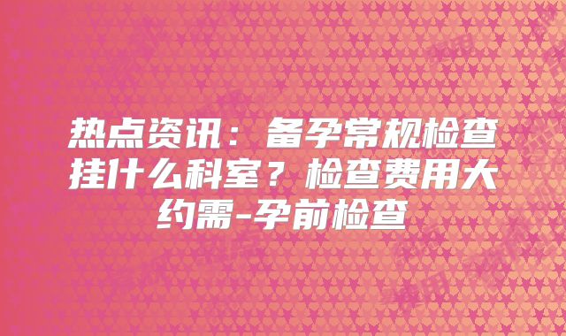 热点资讯：备孕常规检查挂什么科室？检查费用大约需-孕前检查