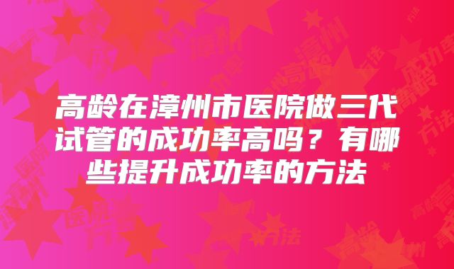 高龄在漳州市医院做三代试管的成功率高吗？有哪些提升成功率的方法