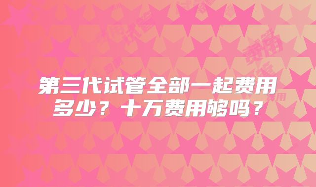 第三代试管全部一起费用多少？十万费用够吗？