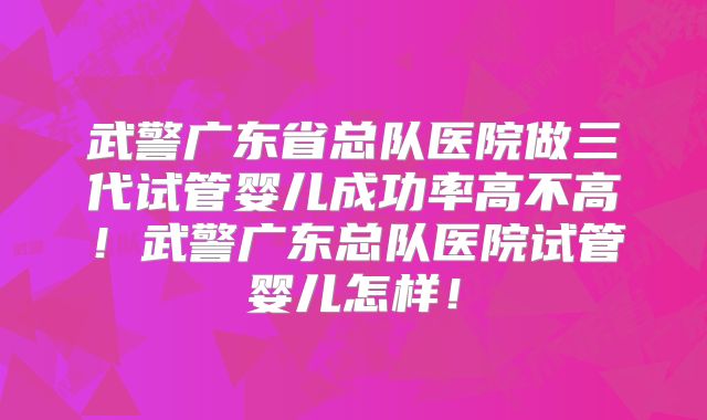 武警广东省总队医院做三代试管婴儿成功率高不高！武警广东总队医院试管婴儿怎样！