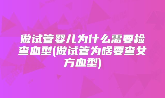做试管婴儿为什么需要检查血型(做试管为啥要查女方血型)
