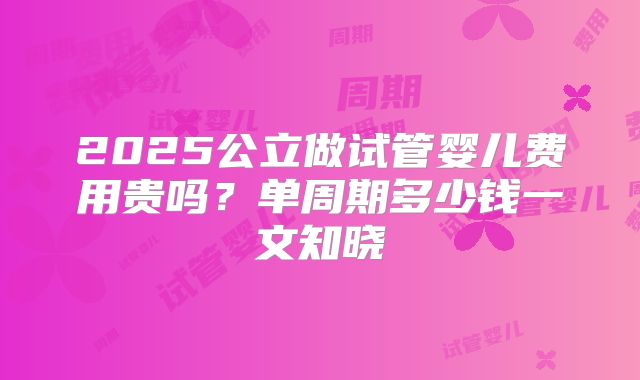 2025公立做试管婴儿费用贵吗？单周期多少钱一文知晓