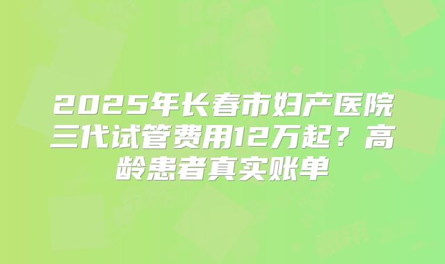 2025年长春市妇产医院三代试管费用12万起？高龄患者真实账单