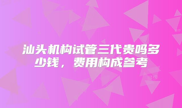 汕头机构试管三代贵吗多少钱，费用构成参考