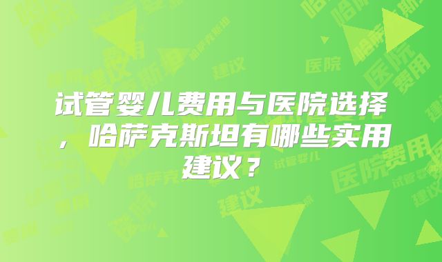 试管婴儿费用与医院选择，哈萨克斯坦有哪些实用建议？