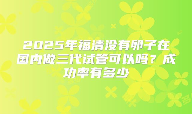 2025年福清没有卵子在国内做三代试管可以吗？成功率有多少