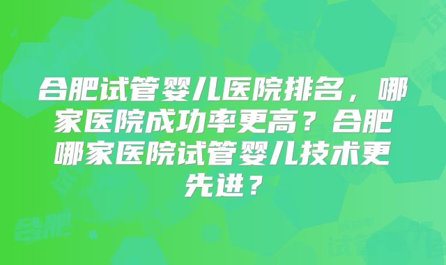 合肥试管婴儿医院排名，哪家医院成功率更高？合肥哪家医院试管婴儿技术更先进？