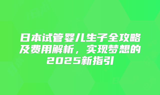 日本试管婴儿生子全攻略及费用解析，实现梦想的2025新指引