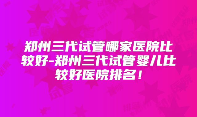 郑州三代试管哪家医院比较好-郑州三代试管婴儿比较好医院排名！