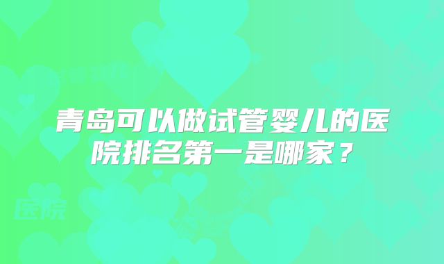 青岛可以做试管婴儿的医院排名第一是哪家?