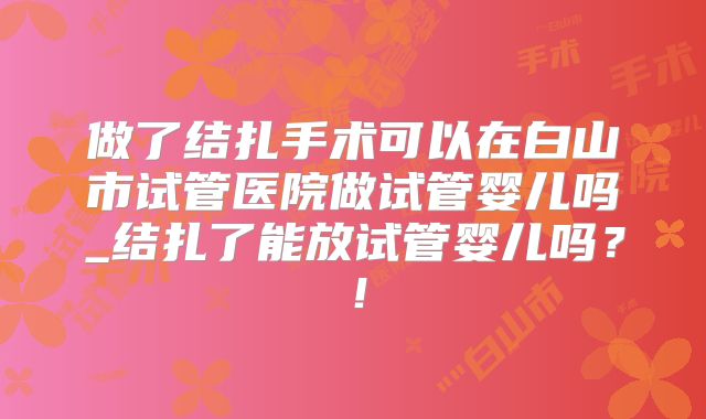 做了结扎手术可以在白山市试管医院做试管婴儿吗_结扎了能放试管婴儿吗？！