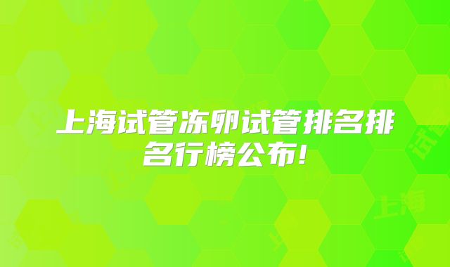 上海试管冻卵试管排名排名行榜公布!