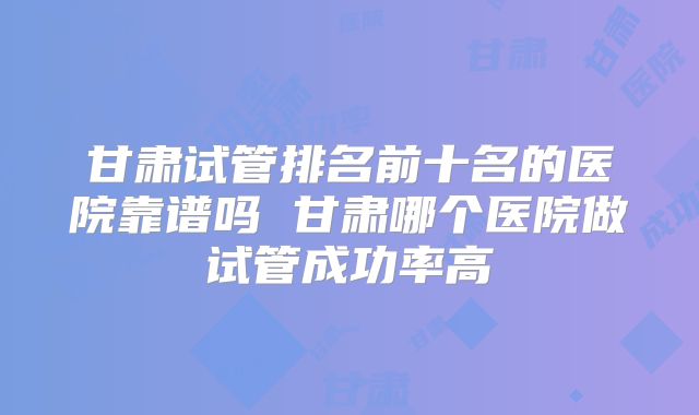甘肃试管排名前十名的医院靠谱吗 甘肃哪个医院做试管成功率高
