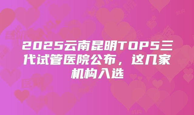 2025云南昆明TOP5三代试管医院公布，这几家机构入选