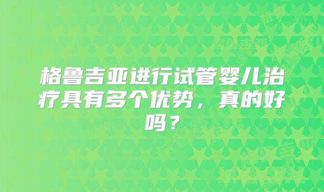 格鲁吉亚进行试管婴儿治疗具有多个优势，真的好吗？