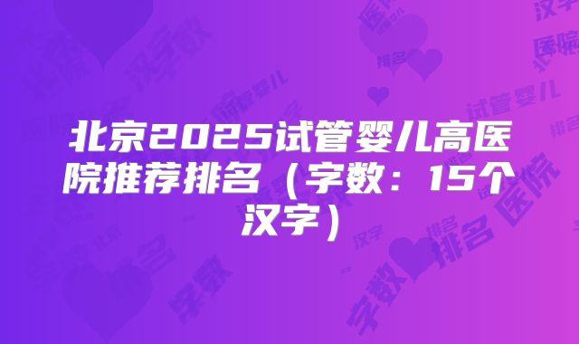 北京2025试管婴儿高医院推荐排名（字数：15个汉字）