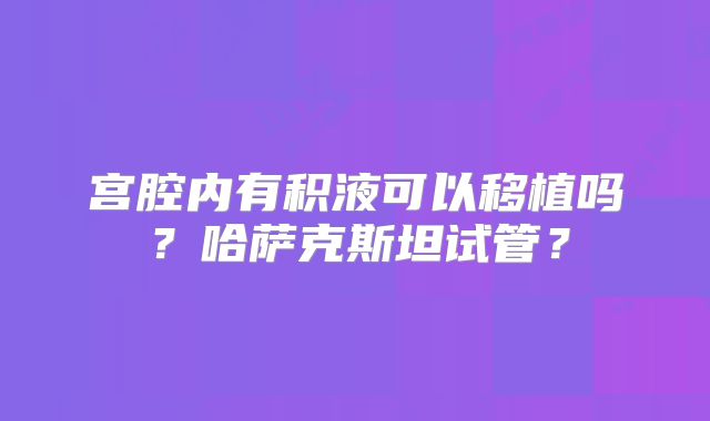 宫腔内有积液可以移植吗？哈萨克斯坦试管？