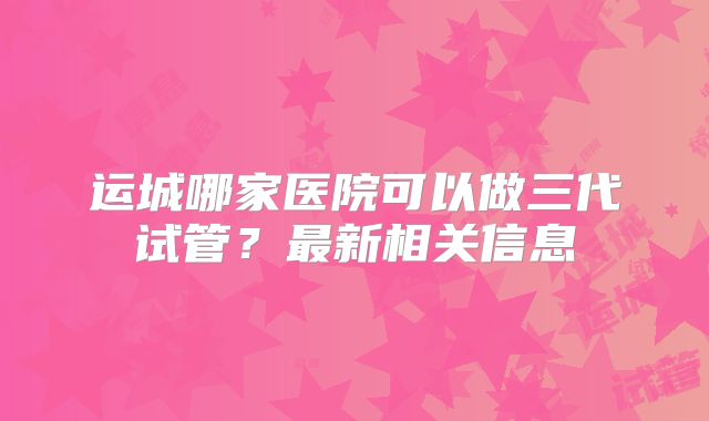 运城哪家医院可以做三代试管？最新相关信息