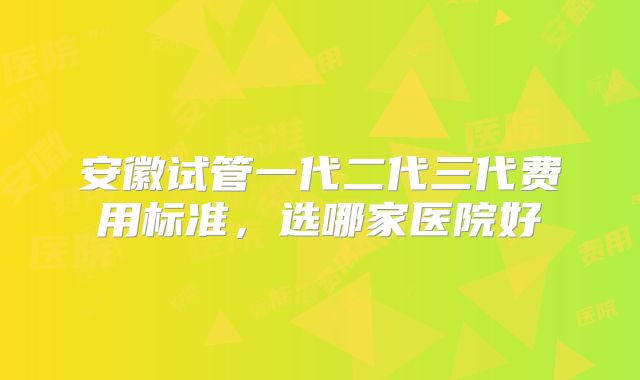 安徽试管一代二代三代费用标准,选哪家医院好