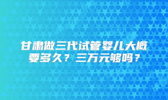 甘肃做三代试管婴儿大概要多久？三万元够吗？