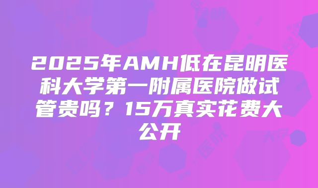 2025年AMH低在昆明医科大学第一附属医院做试管贵吗？15万真实花费大公开