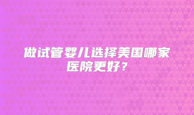 做试管婴儿选择美国哪家医院更好?